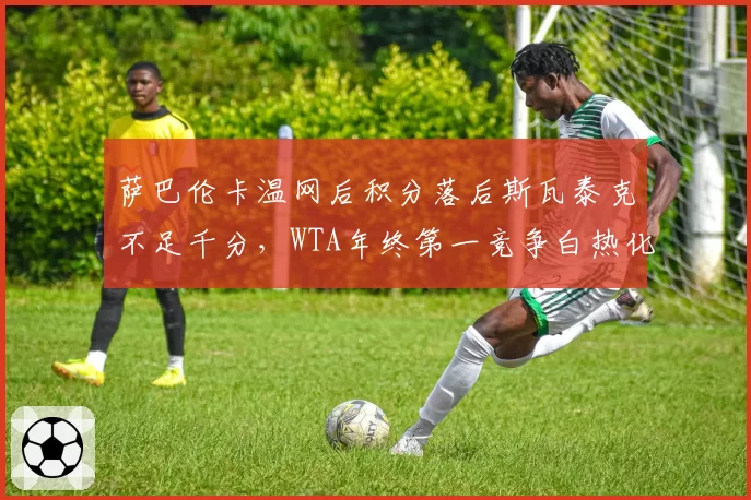 萨巴伦卡温网后积分落后斯瓦泰克不足千分，WTA年终第一竞争白热化？