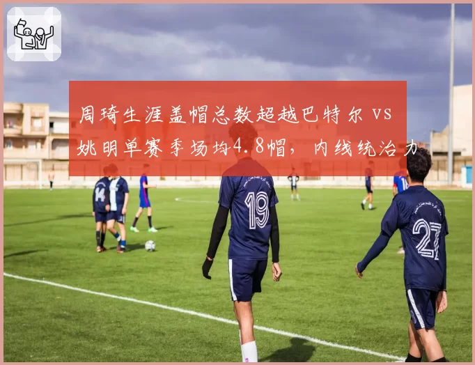 周琦生涯盖帽总数超越巴特尔 vs 姚明单赛季场均4.8帽，内线统治力时代对决