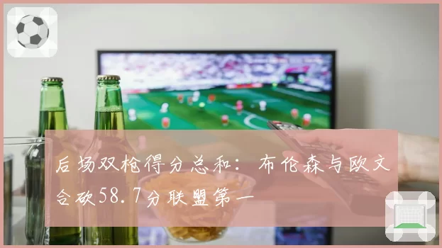后场双枪得分总和:布伦森与欧文合砍58.7分联盟第一