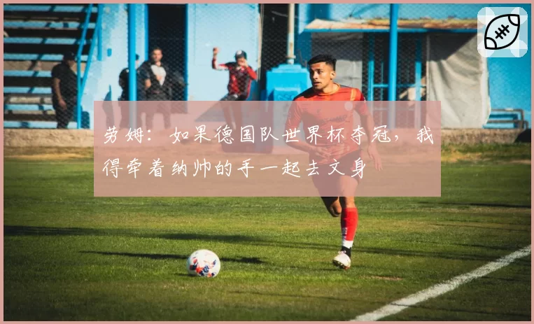 劳姆:如果德国队世界杯夺冠,我得牵着纳帅的手一起去文身