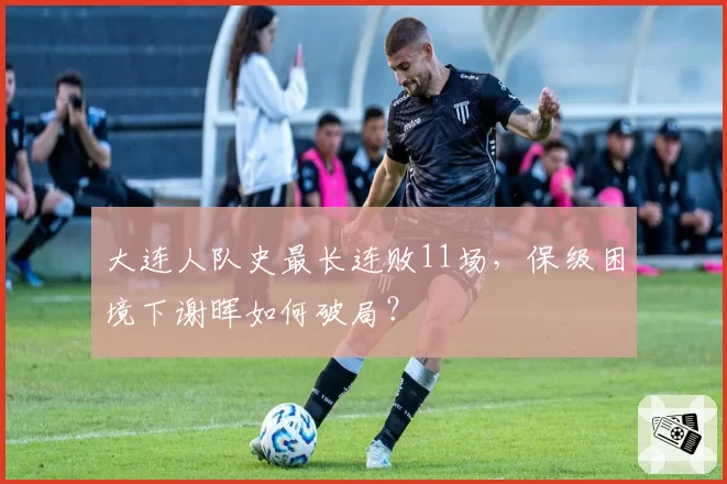 大连人队史最长连败11场，保级困境下谢晖如何破局？