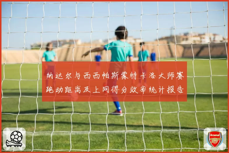 纳达尔与西西帕斯蒙特卡洛大师赛跑动距离及上网得分效率统计报告