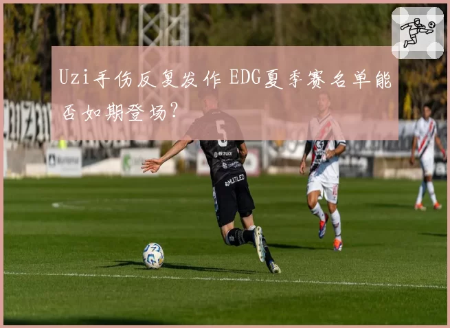 Uzi手伤反复发作 EDG夏季赛名单能否如期登场？