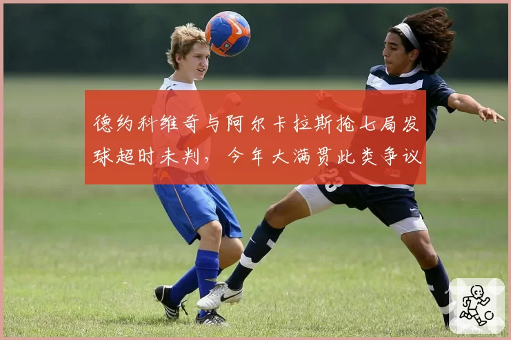 德约科维奇与阿尔卡拉斯抢七局发球超时未判，今年大满贯此类争议已发生4次