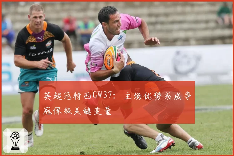 英超范特西GW37：主场优势或成争冠保级关键变量