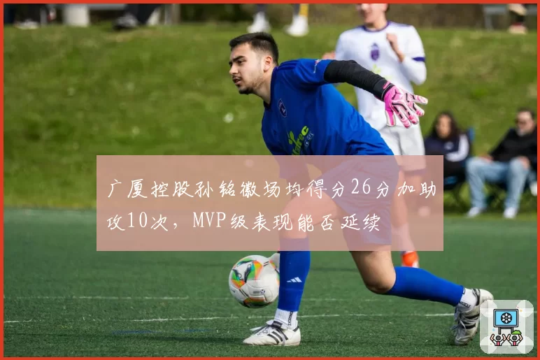 广厦控股孙铭徽场均得分26分加助攻10次，MVP级表现能否延续