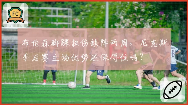 布伦森脚踝扭伤缺阵两周，尼克斯季后赛主场优势还保得住吗？