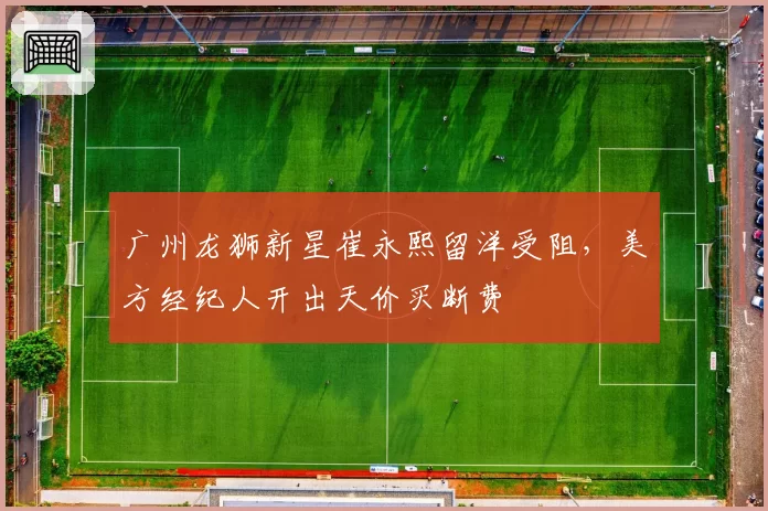 广州龙狮新星崔永熙留洋受阻,美方经纪人开出天价买断费