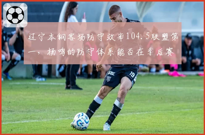 辽宁本钢客场防守效率104.5联盟第一，杨鸣的防守体系能否在季后赛延续？