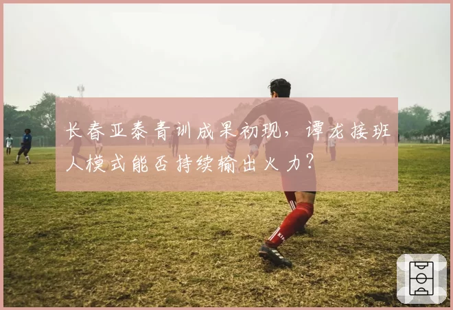 长春亚泰青训成果初现,谭龙接班人模式能否持续输出火力?