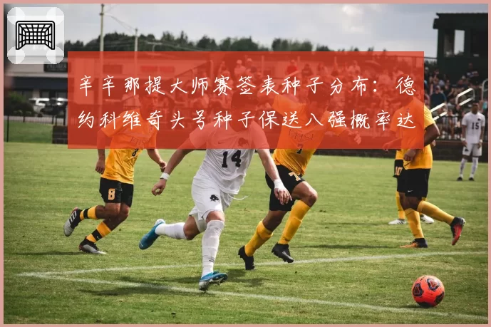 辛辛那提大师赛签表种子分布：德约科维奇头号种子保送八强概率达76%
