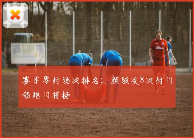 赛季零封场次排名：颜骏凌8次封门领跑门将榜