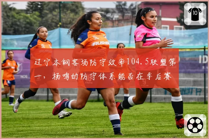 辽宁本钢客场防守效率104.5联盟第一，杨鸣的防守体系能否在季后赛延续？