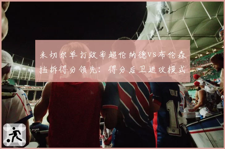 米切尔单打效率超伦纳德vs布伦森挡拆得分领先：得分后卫进攻模式对比