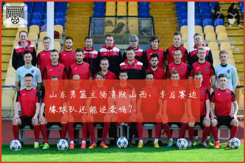 山东男篮主场溃败山西，季后赛边缘球队还能逆袭吗？
