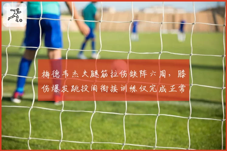 梅德韦杰夫腿筋拉伤缺阵六周，膝伤爆发跳投间衔接训练仅完成正常量的40%