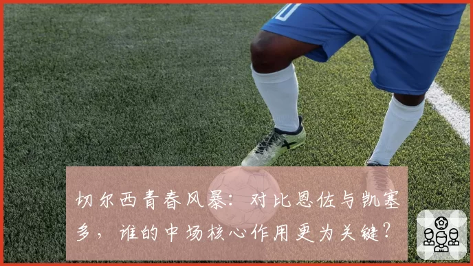 切尔西青春风暴：对比恩佐与凯塞多，谁的中场核心作用更为关键？