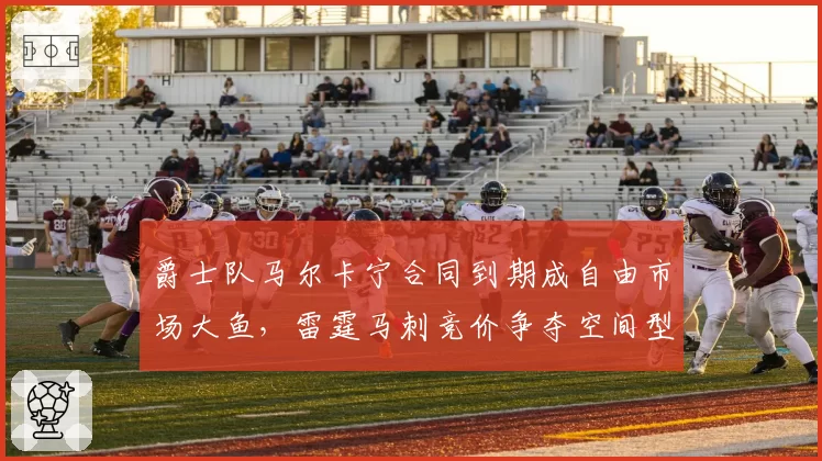 爵士队马尔卡宁合同到期成自由市场大鱼，雷霆马刺竞价争夺空间型内线