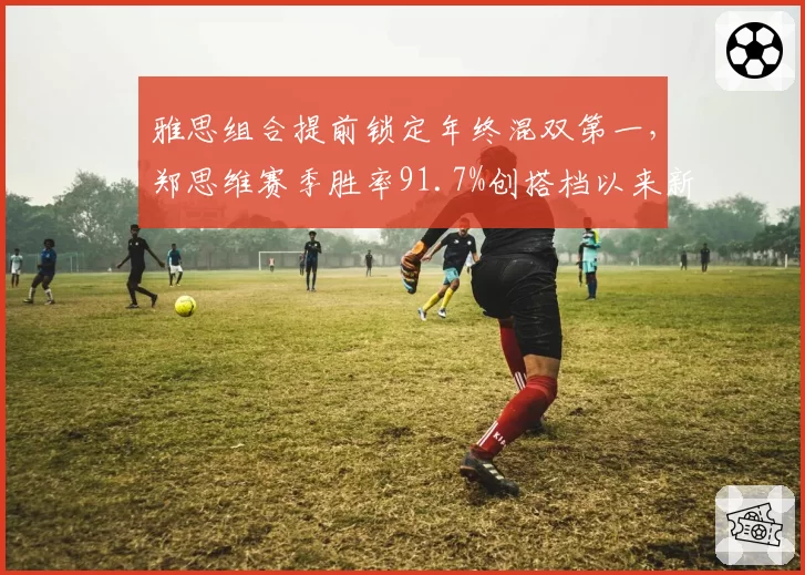 雅思组合提前锁定年终混双第一，郑思维赛季胜率91.7%创搭档以来新高
