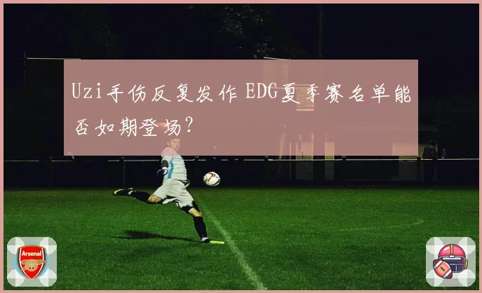 Uzi手伤反复发作 EDG夏季赛名单能否如期登场？