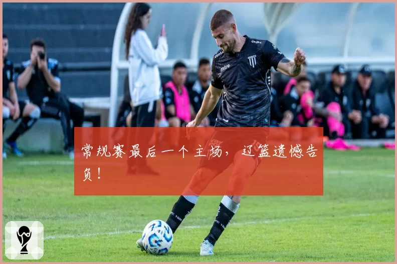 常规赛最后一个主场，辽篮遗憾告负！