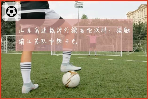山东高速裁掉外援吉伦沃特，接触前江苏队中锋卡巴