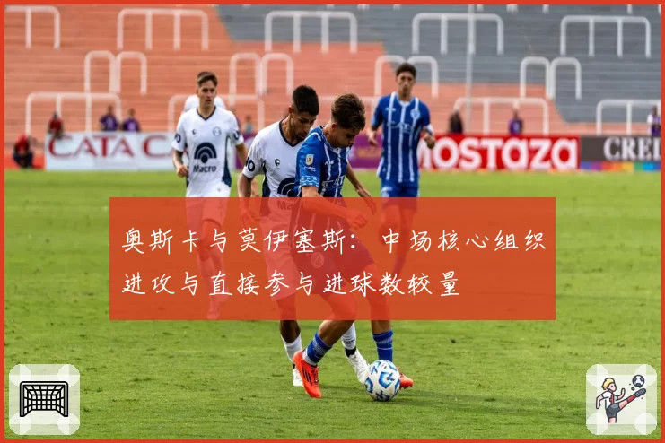 奥斯卡与莫伊塞斯：中场核心组织进攻与直接参与进球数较量