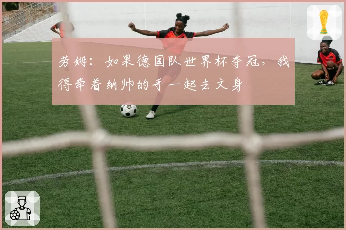 劳姆:如果德国队世界杯夺冠,我得牵着纳帅的手一起去文身