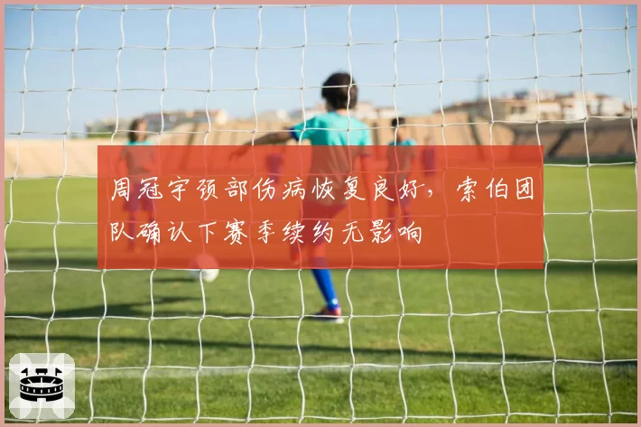 周冠宇颈部伤病恢复良好，索伯团队确认下赛季续约无影响