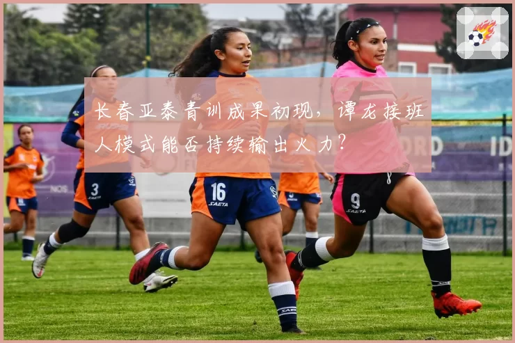 长春亚泰青训成果初现,谭龙接班人模式能否持续输出火力?