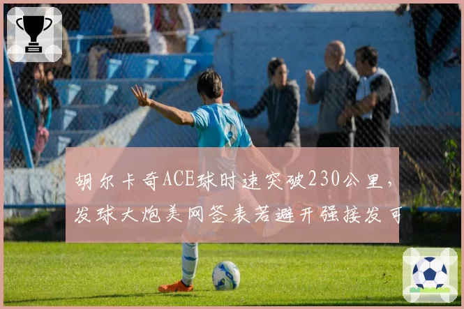 胡尔卡奇ACE球时速突破230公里，发球大炮美网签表若避开强接发可走远