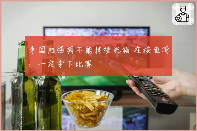 李国旭强调不能持续犯错 在梭鱼湾，一定拿下比赛