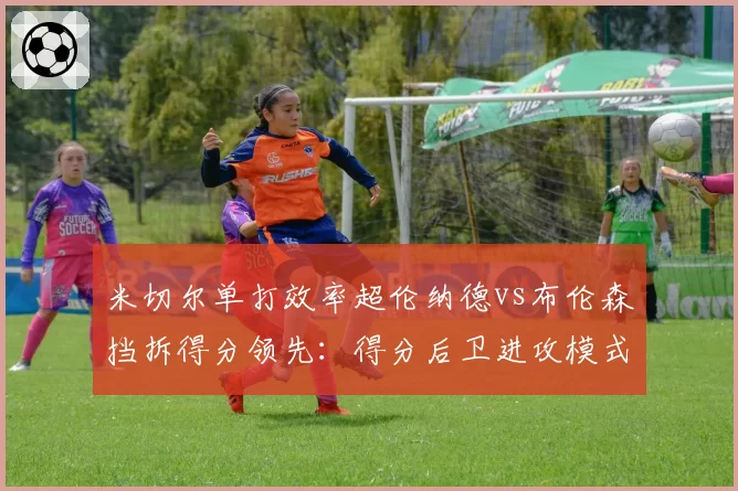 米切尔单打效率超伦纳德vs布伦森挡拆得分领先：得分后卫进攻模式对比