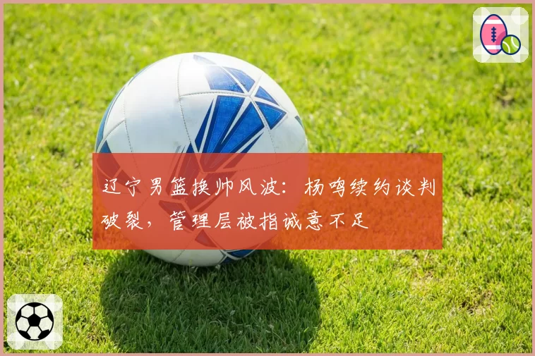 辽宁男篮换帅风波：杨鸣续约谈判破裂，管理层被指诚意不足