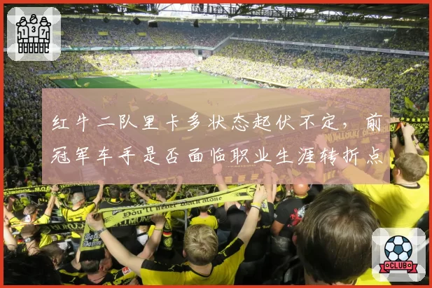 红牛二队里卡多状态起伏不定，前冠军车手是否面临职业生涯转折点？
