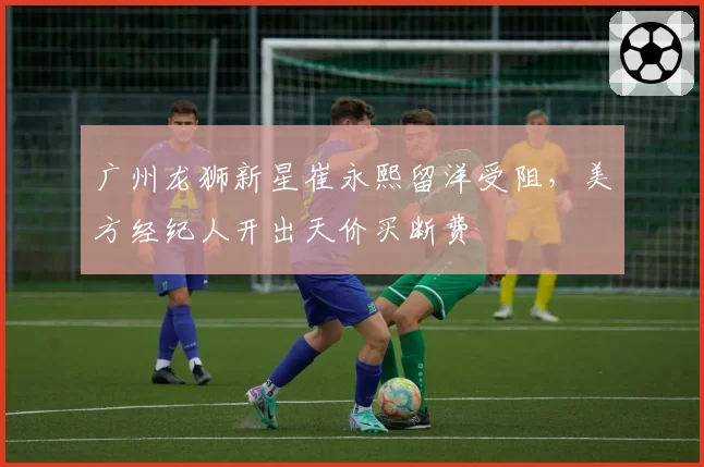 广州龙狮新星崔永熙留洋受阻,美方经纪人开出天价买断费