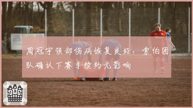 周冠宇颈部伤病恢复良好，索伯团队确认下赛季续约无影响