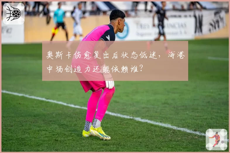 奥斯卡伤愈复出后状态低迷，海港中场创造力还能依赖谁？