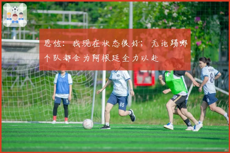 恩佐：我现在状态很好；无论踢哪个队都会为阿根廷全力以赴