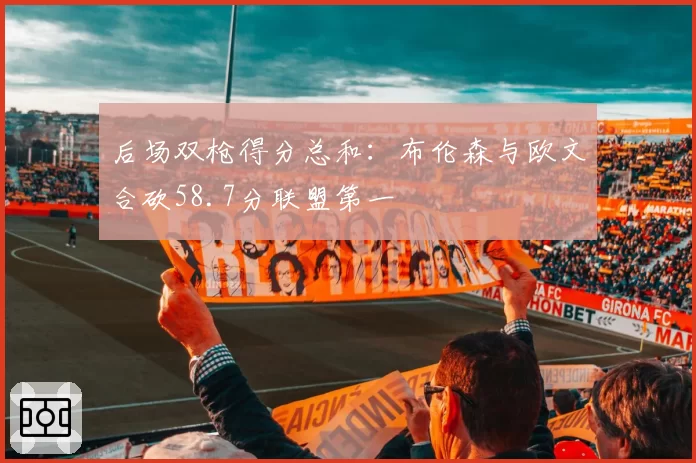 后场双枪得分总和:布伦森与欧文合砍58.7分联盟第一