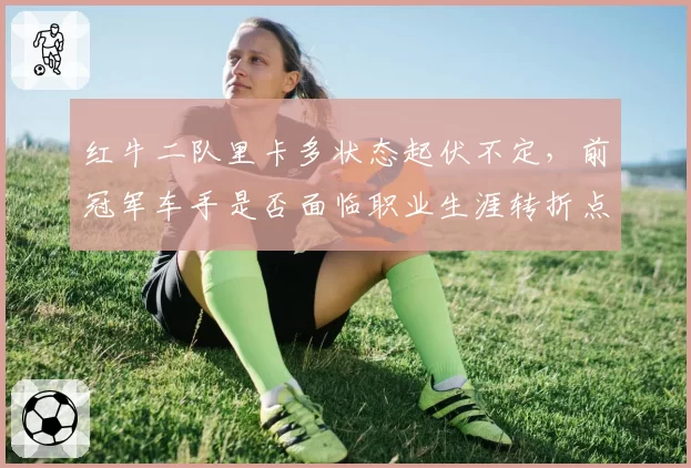 红牛二队里卡多状态起伏不定，前冠军车手是否面临职业生涯转折点？