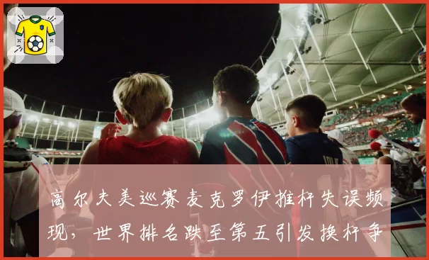 高尔夫美巡赛麦克罗伊推杆失误频现，世界排名跌至第五引发换杆争议