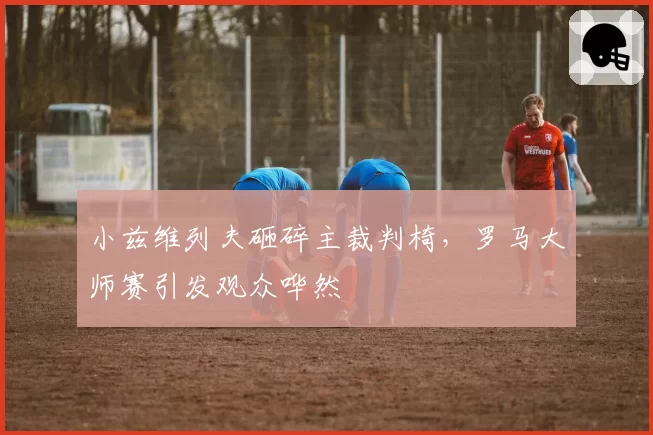 小兹维列夫砸碎主裁判椅，罗马大师赛引发观众哗然
