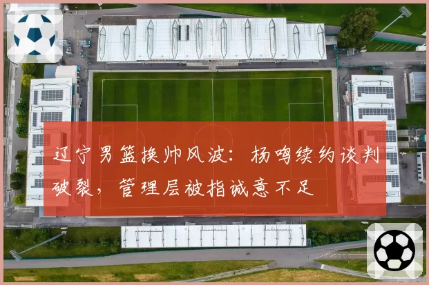 辽宁男篮换帅风波：杨鸣续约谈判破裂，管理层被指诚意不足