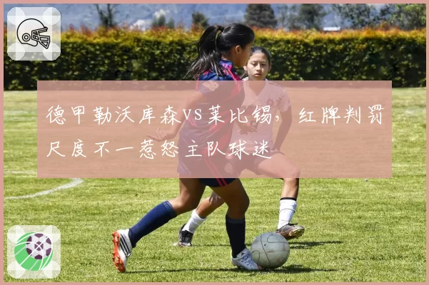 德甲勒沃库森vs莱比锡，红牌判罚尺度不一惹怒主队球迷