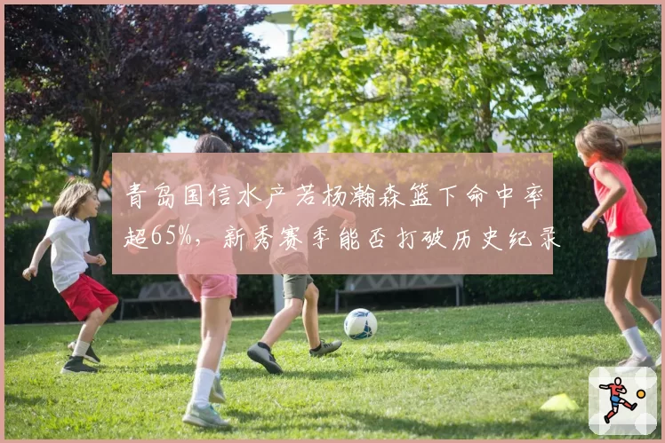 青岛国信水产若杨瀚森篮下命中率超65%，新秀赛季能否打破历史纪录？