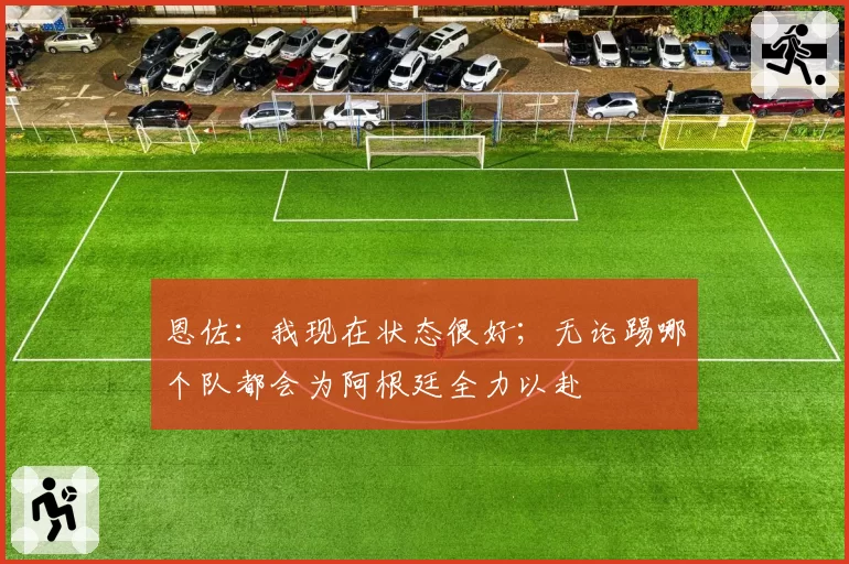 恩佐：我现在状态很好；无论踢哪个队都会为阿根廷全力以赴