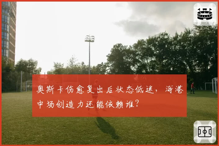 奥斯卡伤愈复出后状态低迷，海港中场创造力还能依赖谁？