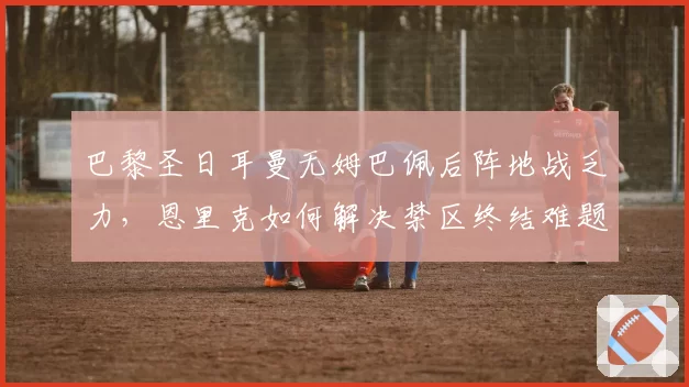巴黎圣日耳曼无姆巴佩后阵地战乏力，恩里克如何解决禁区终结难题？