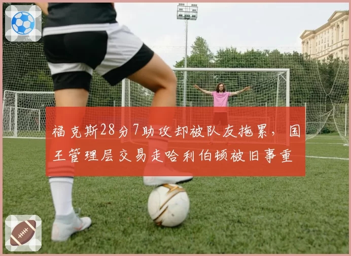 福克斯28分7助攻却被队友拖累,国王管理层交易走哈利伯顿被旧事重提